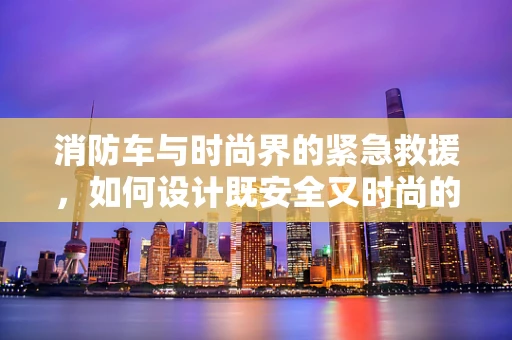 消防车与时尚界的紧急救援，如何设计既安全又时尚的应急服装？