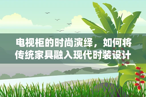 电视柜的时尚演绎，如何将传统家具融入现代时装设计灵感？