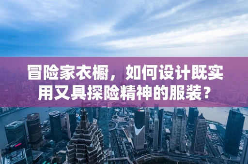 冒险家衣橱，如何设计既实用又具探险精神的服装？