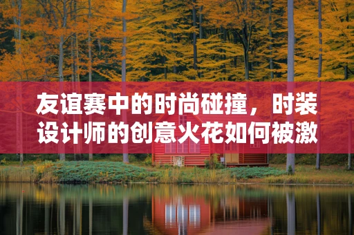 友谊赛中的时尚碰撞，时装设计师的创意火花如何被激发？