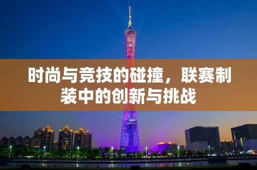 时尚与竞技的碰撞，联赛制装中的创新与挑战
