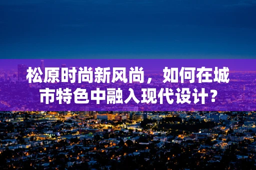 松原时尚新风尚，如何在城市特色中融入现代设计？