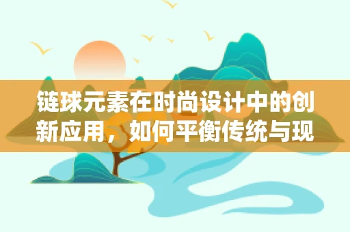 链球元素在时尚设计中的创新应用，如何平衡传统与现代？