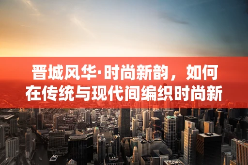 晋城风华·时尚新韵，如何在传统与现代间编织时尚新篇章？