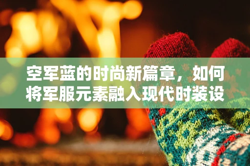 空军蓝的时尚新篇章，如何将军服元素融入现代时装设计？
