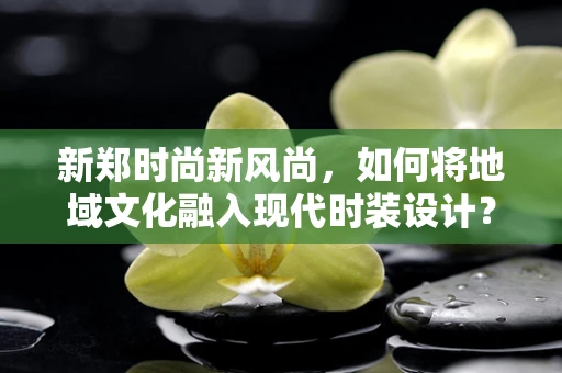 新郑时尚新风尚，如何将地域文化融入现代时装设计？