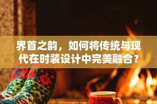 界首之韵，如何将传统与现代在时装设计中完美融合？
