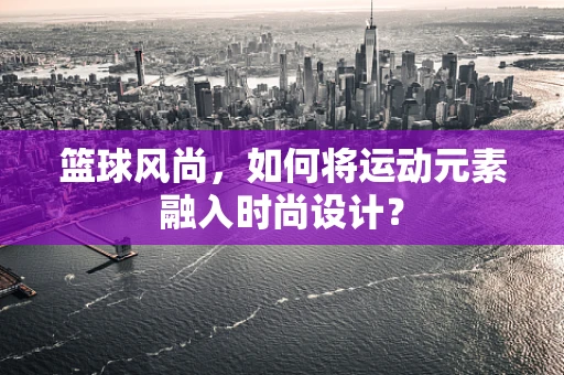 篮球风尚，如何将运动元素融入时尚设计？