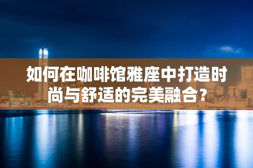 如何在咖啡馆雅座中打造时尚与舒适的完美融合？