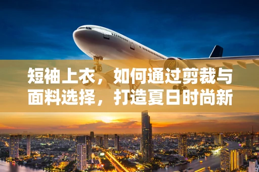 短袖上衣，如何通过剪裁与面料选择，打造夏日时尚新风尚？