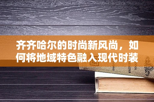 齐齐哈尔的时尚新风尚，如何将地域特色融入现代时装设计？