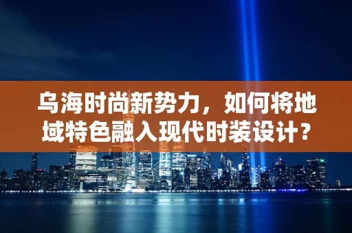 乌海时尚新势力，如何将地域特色融入现代时装设计？
