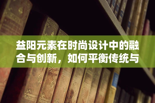 益阳元素在时尚设计中的融合与创新，如何平衡传统与现代？