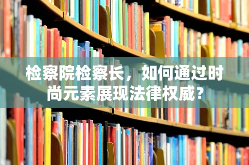检察院检察长，如何通过时尚元素展现法律权威？