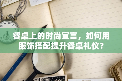 餐桌上的时尚宣言，如何用服饰搭配提升餐桌礼仪？