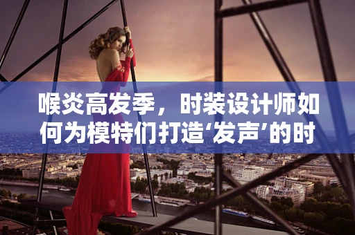 喉炎高发季，时装设计师如何为模特们打造‘发声’的时尚战衣？