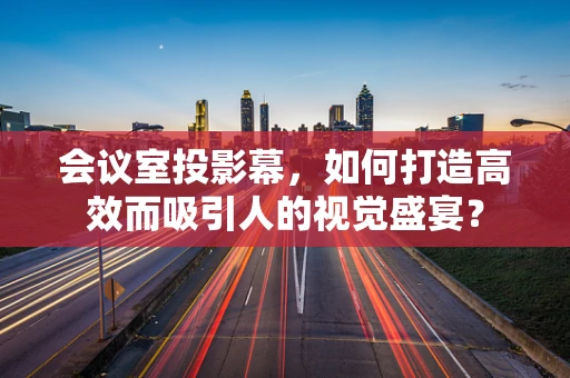 会议室投影幕，如何打造高效而吸引人的视觉盛宴？