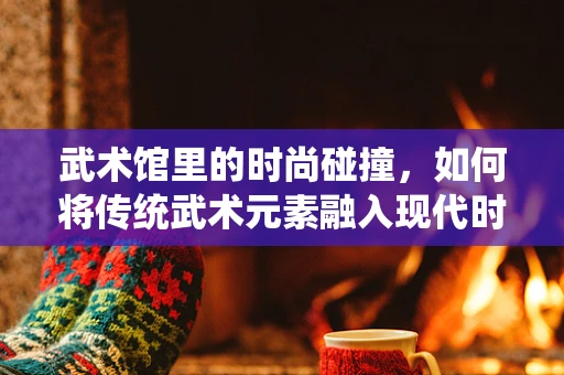 武术馆里的时尚碰撞，如何将传统武术元素融入现代时装设计？