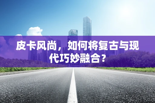 皮卡风尚，如何将复古与现代巧妙融合？
