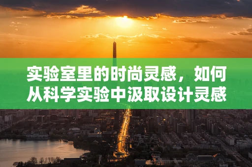 实验室里的时尚灵感，如何从科学实验中汲取设计灵感？
