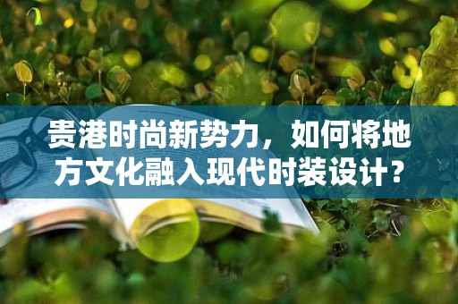 贵港时尚新势力，如何将地方文化融入现代时装设计？