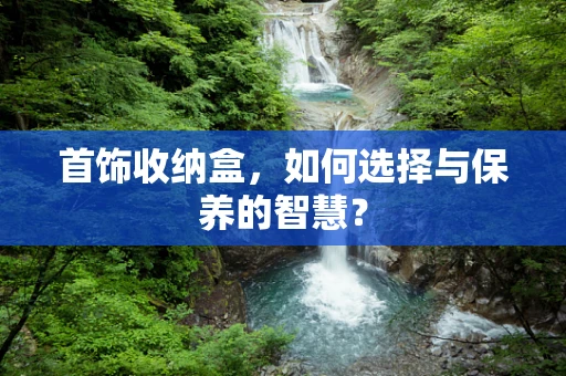 首饰收纳盒，如何选择与保养的智慧？
