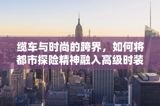 缆车与时尚的跨界，如何将都市探险精神融入高级时装设计？