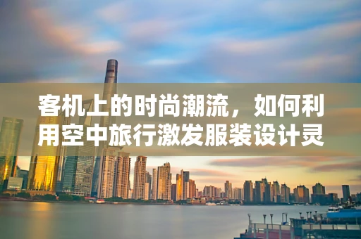 客机上的时尚潮流，如何利用空中旅行激发服装设计灵感？