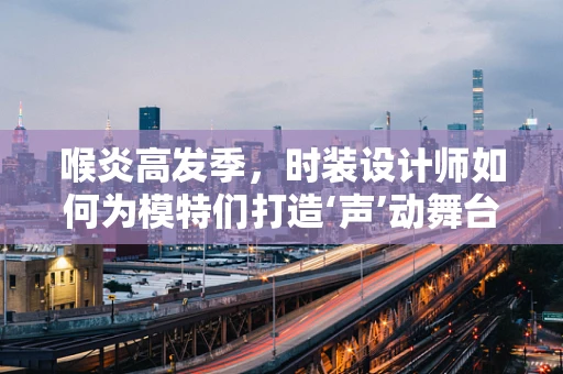 喉炎高发季，时装设计师如何为模特们打造‘声’动舞台？