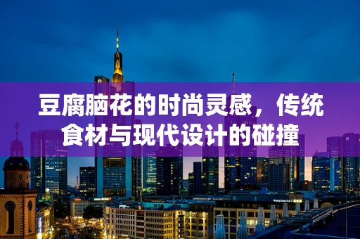豆腐脑花的时尚灵感，传统食材与现代设计的碰撞