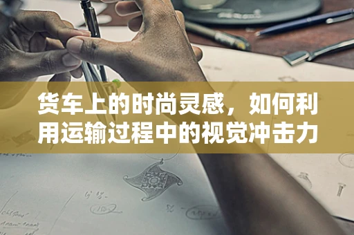 货车上的时尚灵感，如何利用运输过程中的视觉冲击力？