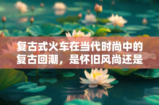 复古式火车在当代时尚中的复古回潮，是怀旧风尚还是创新尝试？
