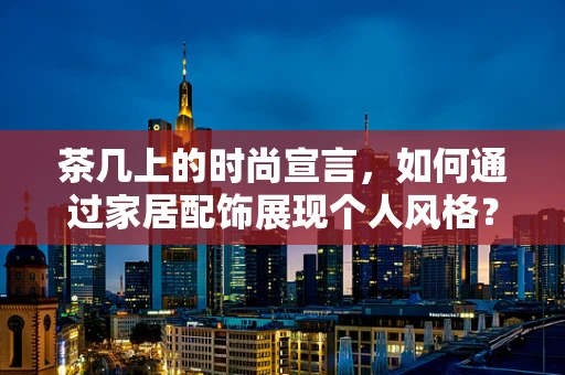 茶几上的时尚宣言，如何通过家居配饰展现个人风格？