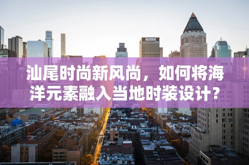 汕尾时尚新风尚，如何将海洋元素融入当地时装设计？