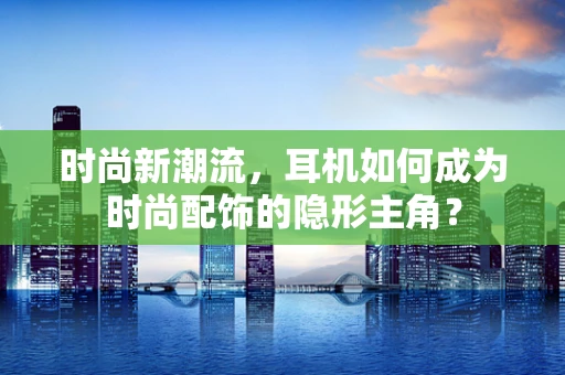 时尚新潮流，耳机如何成为时尚配饰的隐形主角？