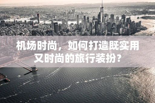 机场时尚，如何打造既实用又时尚的旅行装扮？