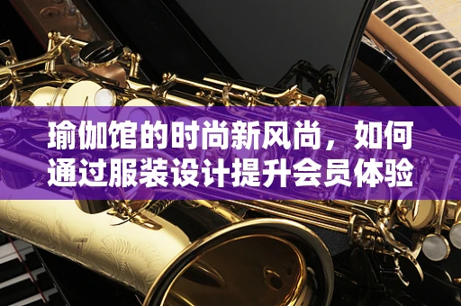瑜伽馆的时尚新风尚，如何通过服装设计提升会员体验？