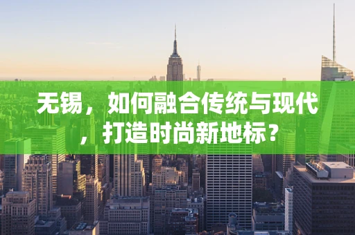 无锡，如何融合传统与现代，打造时尚新地标？