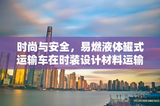 时尚与安全，易燃液体罐式运输车在时装设计材料运输中的角色与挑战
