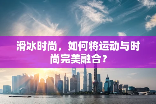滑冰时尚，如何将运动与时尚完美融合？
