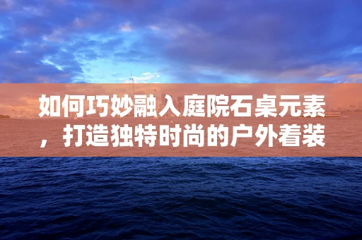 如何巧妙融入庭院石桌元素，打造独特时尚的户外着装风格？