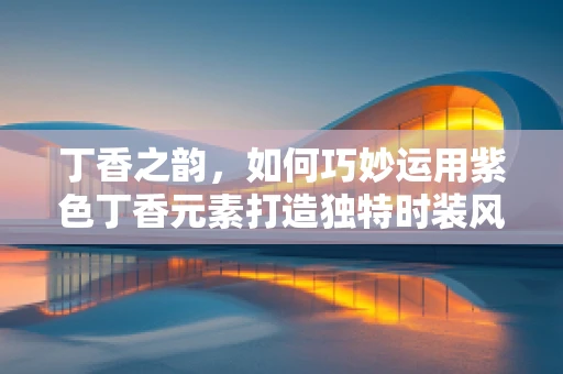 丁香之韵，如何巧妙运用紫色丁香元素打造独特时装风格？