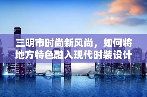 三明市时尚新风尚，如何将地方特色融入现代时装设计？