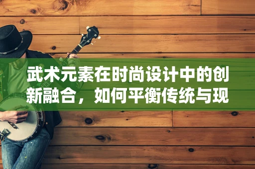 武术元素在时尚设计中的创新融合，如何平衡传统与现代？