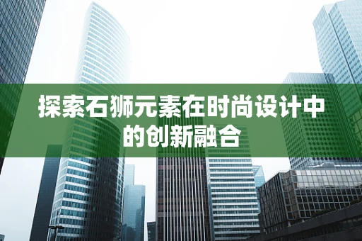 探索石狮元素在时尚设计中的创新融合
