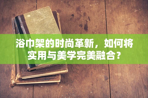 浴巾架的时尚革新，如何将实用与美学完美融合？