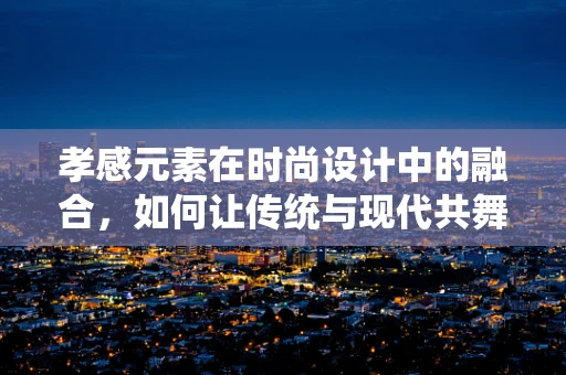 孝感元素在时尚设计中的融合，如何让传统与现代共舞？