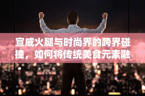 宣威火腿与时尚界的跨界碰撞，如何将传统美食元素融入现代时装设计？