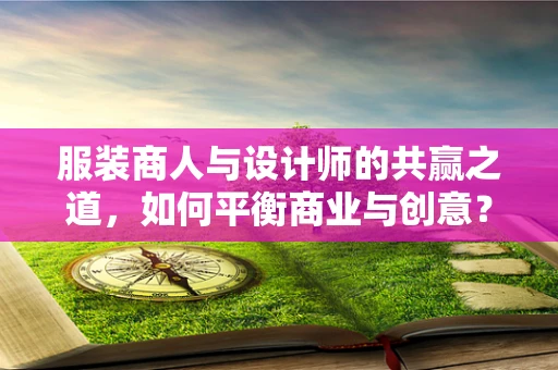 服装商人与设计师的共赢之道，如何平衡商业与创意？