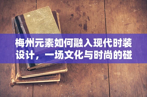 梅州元素如何融入现代时装设计，一场文化与时尚的碰撞